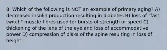 8. Which of the following is NOT an example of primary aging? A) decreased insulin production resulting in diabetes B) loss of "fast twitch" muscle fibres used for bursts of strength or speed C) thickening of the lens of the eye and loss of accommodative power D) compression of disks of the spine resulting in loss of height