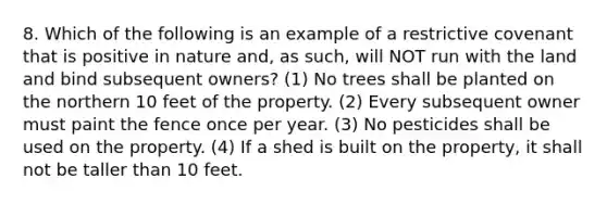 8. Which of the following is an example of a restrictive covenant that is positive in nature and, as such, will NOT run with the land and bind subsequent owners? (1) No trees shall be planted on the northern 10 feet of the property. (2) Every subsequent owner must paint the fence once per year. (3) No pesticides shall be used on the property. (4) If a shed is built on the property, it shall not be taller than 10 feet.