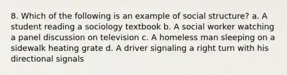 8. Which of the following is an example of social structure? a. A student reading a sociology textbook b. A social worker watching a panel discussion on television c. A homeless man sleeping on a sidewalk heating grate d. A driver signaling a right turn with his directional signals