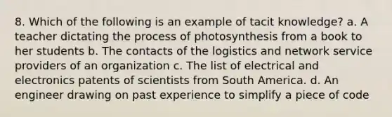 8. Which of the following is an example of tacit knowledge? a. A teacher dictating the process of photosynthesis from a book to her students b. The contacts of the logistics and network service providers of an organization c. The list of electrical and electronics patents of scientists from South America. d. An engineer drawing on past experience to simplify a piece of code