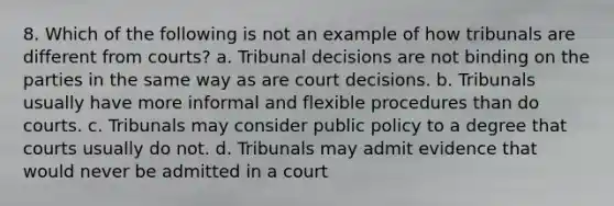 8. Which of the following is not an example of how tribunals are different from courts? a. Tribunal decisions are not binding on the parties in the same way as are court decisions. b. Tribunals usually have more informal and flexible procedures than do courts. c. Tribunals may consider public policy to a degree that courts usually do not. d. Tribunals may admit evidence that would never be admitted in a court