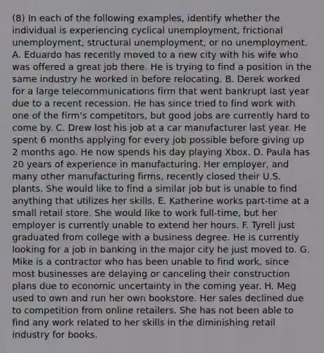 (8) In each of the following examples, identify whether the individual is experiencing cyclical unemployment, frictional unemployment, structural unemployment, or no unemployment. A. Eduardo has recently moved to a new city with his wife who was offered a great job there. He is trying to find a position in the same industry he worked in before relocating. B. Derek worked for a large telecommunications firm that went bankrupt last year due to a recent recession. He has since tried to find work with one of the firm's competitors, but good jobs are currently hard to come by. C. Drew lost his job at a car manufacturer last year. He spent 6 months applying for every job possible before giving up 2 months ago. He now spends his day playing Xbox. D. Paula has 20 years of experience in manufacturing. Her employer, and many other manufacturing firms, recently closed their U.S. plants. She would like to find a similar job but is unable to find anything that utilizes her skills. E. Katherine works part-time at a small retail store. She would like to work full-time, but her employer is currently unable to extend her hours. F. Tyrell just graduated from college with a business degree. He is currently looking for a job in banking in the major city he just moved to. G. Mike is a contractor who has been unable to find work, since most businesses are delaying or canceling their construction plans due to economic uncertainty in the coming year. H. Meg used to own and run her own bookstore. Her sales declined due to competition from online retailers. She has not been able to find any work related to her skills in the diminishing retail industry for books.