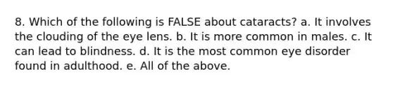 8. Which of the following is FALSE about cataracts? a. It involves the clouding of the eye lens. b. It is more common in males. c. It can lead to blindness. d. It is the most common eye disorder found in adulthood. e. All of the above.