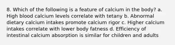 8. Which of the following is a feature of calcium in the body? a. High blood calcium levels correlate with tetany b. Abnormal dietary calcium intakes promote calcium rigor c. Higher calcium intakes correlate with lower body fatness d. Efficiency of intestinal calcium absorption is similar for children and adults