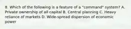 8. Which of the following is a feature of a "command" system? A. Private ownership of all capital B. Central planning C. Heavy reliance of markets D. Wide-spread dispersion of economic power