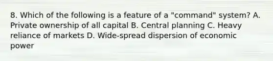 8. Which of the following is a feature of a "command" system? A. Private ownership of all capital B. Central planning C. Heavy reliance of markets D. Wide-spread dispersion of economic power