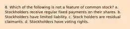 8. Which of the following is not a feature of common stock? a. Stockholders receive regular fixed payments on their shares. b. Stockholders have limited liability. c. Stock holders are residual claimants. d. Stockholders have voting rights.