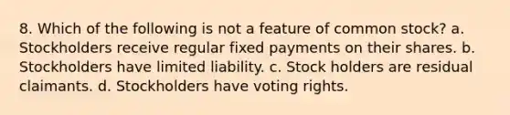 8. Which of the following is not a feature of common stock? a. Stockholders receive regular fixed payments on their shares. b. Stockholders have limited liability. c. Stock holders are residual claimants. d. Stockholders have voting rights.