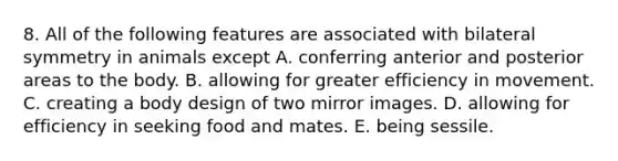 8. All of the following features are associated with bilateral symmetry in animals except A. conferring anterior and posterior areas to the body. B. allowing for greater efficiency in movement. C. creating a body design of two mirror images. D. allowing for efficiency in seeking food and mates. E. being sessile.