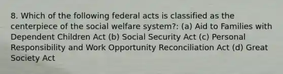 8. Which of the following federal acts is classified as the centerpiece of the social welfare system?: (a) Aid to Families with Dependent Children Act (b) Social Security Act (c) Personal Responsibility and Work Opportunity Reconciliation Act (d) Great Society Act