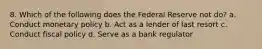 8. Which of the following does the Federal Reserve not do? a. Conduct monetary policy b. Act as a lender of last resort c. Conduct fiscal policy d. Serve as a bank regulator