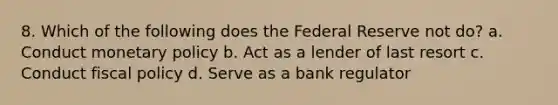 8. Which of the following does the Federal Reserve not do? a. Conduct monetary policy b. Act as a lender of last resort c. Conduct fiscal policy d. Serve as a bank regulator