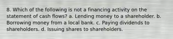 8. Which of the following is not a financing activity on the statement of cash flows? a. Lending money to a shareholder. b. Borrowing money from a local bank. c. Paying dividends to shareholders. d. Issuing shares to shareholders.