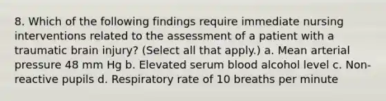 8. Which of the following findings require immediate nursing interventions related to the assessment of a patient with a traumatic brain injury? (Select all that apply.) a. Mean arterial pressure 48 mm Hg b. Elevated serum blood alcohol level c. Non-reactive pupils d. Respiratory rate of 10 breaths per minute