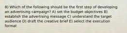 8) Which of the following should be the first step of developing an advertising campaign? A) set the budget objectives B) establish the advertising message C) understand the target audience D) draft the creative brief E) select the execution format