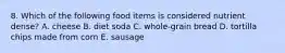 8. Which of the following food items is considered nutrient dense? A. cheese B. diet soda C. whole-grain bread D. tortilla chips made from corn E. sausage