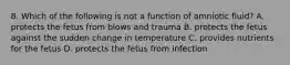 8. Which of the following is not a function of amniotic fluid? A. protects the fetus from blows and trauma B. protects the fetus against the sudden change in temperature C. provides nutrients for the fetus D. protects the fetus from infection