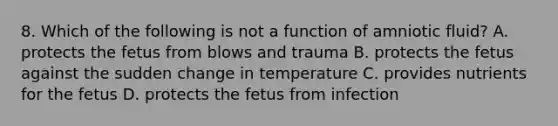 8. Which of the following is not a function of amniotic fluid? A. protects the fetus from blows and trauma B. protects the fetus against the sudden change in temperature C. provides nutrients for the fetus D. protects the fetus from infection