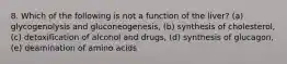 8. Which of the following is not a function of the liver? (a) glycogenolysis and gluconeogenesis, (b) synthesis of cholesterol, (c) detoxification of alcohol and drugs, (d) synthesis of glucagon, (e) deamination of amino acids