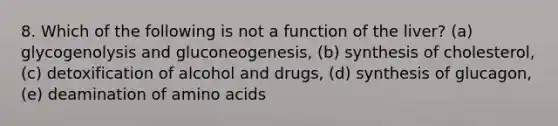 8. Which of the following is not a function of the liver? (a) glycogenolysis and gluconeogenesis, (b) synthesis of cholesterol, (c) detoxification of alcohol and drugs, (d) synthesis of glucagon, (e) deamination of amino acids