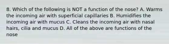 8. Which of the following is NOT a function of the nose? A. Warms the incoming air with superficial capillaries B. Humidifies the incoming air with mucus C. Cleans the incoming air with nasal hairs, cilia and mucus D. All of the above are functions of the nose