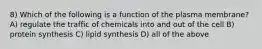 8) Which of the following is a function of the plasma membrane? A) regulate the traffic of chemicals into and out of the cell B) protein synthesis C) lipid synthesis D) all of the above