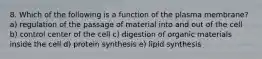 8. Which of the following is a function of the plasma membrane? a) regulation of the passage of material into and out of the cell b) control center of the cell c) digestion of organic materials inside the cell d) protein synthesis e) lipid synthesis