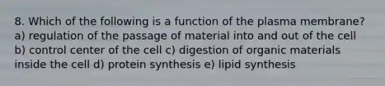 8. Which of the following is a function of the plasma membrane? a) regulation of the passage of material into and out of the cell b) control center of the cell c) digestion of organic materials inside the cell d) protein synthesis e) lipid synthesis