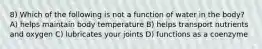 8) Which of the following is not a function of water in the body? A) helps maintain body temperature B) helps transport nutrients and oxygen C) lubricates your joints D) functions as a coenzyme