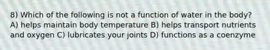 8) Which of the following is not a function of water in the body? A) helps maintain body temperature B) helps transport nutrients and oxygen C) lubricates your joints D) functions as a coenzyme