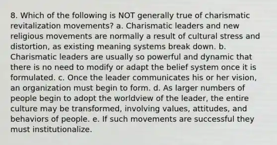 8. Which of the following is NOT generally true of charismatic revitalization movements? a. Charismatic leaders and new religious movements are normally a result of cultural stress and distortion, as existing meaning systems break down. b. Charismatic leaders are usually so powerful and dynamic that there is no need to modify or adapt the belief system once it is formulated. c. Once the leader communicates his or her vision, an organization must begin to form. d. As larger numbers of people begin to adopt the worldview of the leader, the entire culture may be transformed, involving values, attitudes, and behaviors of people. e. If such movements are successful they must institutionalize.