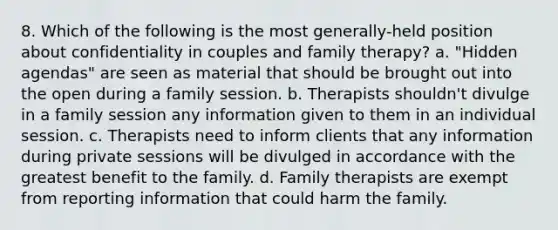 8. Which of the following is the most generally-held position about confidentiality in couples and family therapy? a. "Hidden agendas" are seen as material that should be brought out into the open during a family session. b. Therapists shouldn't divulge in a family session any information given to them in an individual session. c. Therapists need to inform clients that any information during private sessions will be divulged in accordance with the greatest benefit to the family. d. Family therapists are exempt from reporting information that could harm the family.