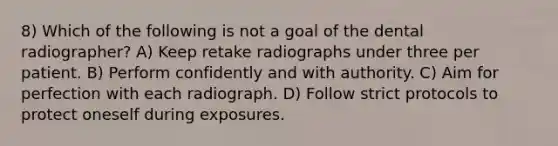 8) Which of the following is not a goal of the dental radiographer? A) Keep retake radiographs under three per patient. B) Perform confidently and with authority. C) Aim for perfection with each radiograph. D) Follow strict protocols to protect oneself during exposures.