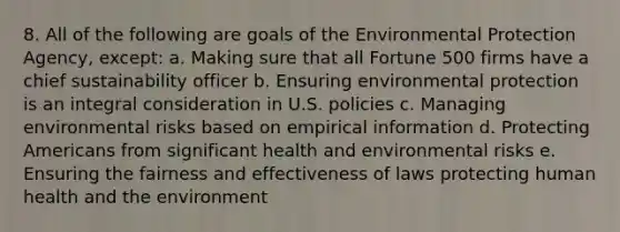 8. All of the following are goals of the Environmental Protection Agency, except: a. Making sure that all Fortune 500 firms have a chief sustainability officer b. Ensuring environmental protection is an integral consideration in U.S. policies c. Managing environmental risks based on empirical information d. Protecting Americans from significant health and environmental risks e. Ensuring the fairness and effectiveness of laws protecting human health and the environment