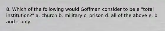 8. Which of the following would Goffman consider to be a "total institution?" a. church b. military c. prison d. all of the above e. b and c only