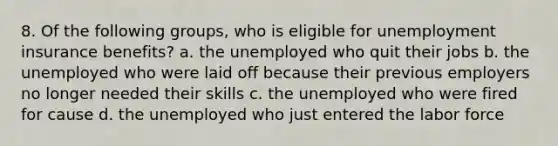 8. Of the following groups, who is eligible for unemployment insurance benefits? a. the unemployed who quit their jobs b. the unemployed who were laid off because their previous employers no longer needed their skills c. the unemployed who were fired for cause d. the unemployed who just entered the labor force