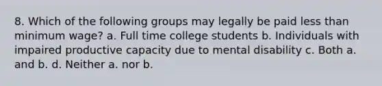 8. Which of the following groups may legally be paid less than minimum wage? a. Full time college students b. Individuals with impaired productive capacity due to mental disability c. Both a. and b. d. Neither a. nor b.