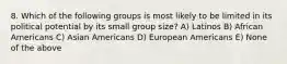 8. Which of the following groups is most likely to be limited in its political potential by its small group size? A) Latinos B) African Americans C) Asian Americans D) European Americans E) None of the above