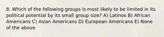 8. Which of the following groups is most likely to be limited in its political potential by its small group size? A) Latinos B) African Americans C) Asian Americans D) European Americans E) None of the above