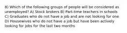 8) Which of the following groups of people will be considered as unemployed? A) Stock brokers B) Part-time teachers in schools C) Graduates who do not have a job and are not looking for one D) Housewives who do not have a job but have been actively looking for jobs for the last two months