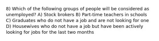 8) Which of the following groups of people will be considered as unemployed? A) Stock brokers B) Part-time teachers in schools C) Graduates who do not have a job and are not looking for one D) Housewives who do not have a job but have been actively looking for jobs for the last two months