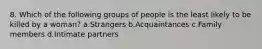 8. Which of the following groups of people is the least likely to be killed by a woman? a.Strangers b.Acquaintances c.Family members d.Intimate partners