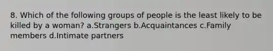 8. Which of the following groups of people is the least likely to be killed by a woman? a.Strangers b.Acquaintances c.Family members d.Intimate partners