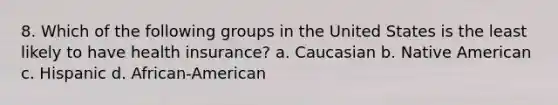 8. Which of the following groups in the United States is the least likely to have health insurance? a. Caucasian b. Native American c. Hispanic d. African-American