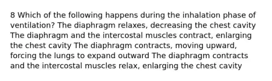 8 Which of the following happens during the inhalation phase of ventilation? The diaphragm relaxes, decreasing the chest cavity The diaphragm and the intercostal muscles contract, enlarging the chest cavity The diaphragm contracts, moving upward, forcing the lungs to expand outward The diaphragm contracts and the intercostal muscles relax, enlarging the chest cavity