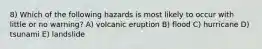 8) Which of the following hazards is most likely to occur with little or no warning? A) volcanic eruption B) flood C) hurricane D) tsunami E) landslide