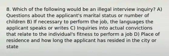 8. Which of the following would be an illegal interview inquiry? A) Questions about the applicant's marital status or number of children B) If necessary to perform the job, the languages the applicant speaks or writes C) Inquiries into actual convictions that relate to the individual's fitness to perform a job D) Place of residence and how long the applicant has resided in the city or state