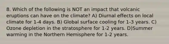 8. Which of the following is NOT an impact that volcanic eruptions can have on the climate? A) Diurnal effects on local climate for 1-4 days. B) Global surface cooling for 1-3 years. C) Ozone depletion in the stratosphere for 1-2 years. D)Summer warming in the Northern Hemisphere for 1-2 years.