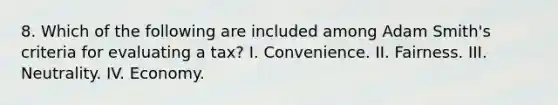 8. Which of the following are included among Adam Smith's criteria for evaluating a tax? I. Convenience. II. Fairness. III. Neutrality. IV. Economy.