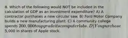 8. Which of the following would NOT be included in the calculation of GDP as an investment expenditure? A) A contractor purchases a new circular saw. B) Ford Motor Company builds a new manufacturing plant. C) A community college spends 200,000 to upgrade its computer labs. D) You purchase5,000 in shares of Apple stock.